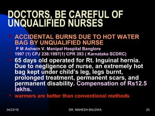 04/23/18 DR. MAHESH BALDWA 25
DOCTORS, BE CAREFUL OF
UNQUALIFIED NURSES
 ACCIDENTAL BURNS DUE TO HOT WATER
BAG BY UNQUALIFIED NURSE
 P M Ashwin V. Manipal Hospital Banglore
 1997 (1) CPJ 238:1997(1) CPR 393 ( Karnataka SCDRC)
 65 days old operated for Rt. Inguinal hernia.
Due to negligence of nurse, an extremely hot
bag kept under child’s leg, legs burnt,
prolonged treatment, permanent scars, and
permanent disability. Compensation of Rs12.5
lakhs.
 warmers are better than conventional methods
 