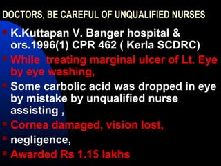 DOCTORS, BE CAREFUL OF UNQUALIFIED NURSES
 K.Kuttapan V. Banger hospital &
ors.1996(1) CPR 462 ( Kerla SCDRC)
 While treating marginal ulcer of Lt. Eye
by eye washing,
 Some carbolic acid was dropped in eye
by mistake by unqualified nurse
assisting ,
 Cornea damaged, vision lost,
 negligence,
 Awarded Rs 1.15 lakhs
 