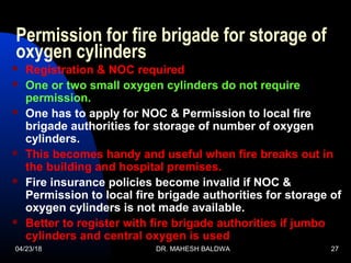 04/23/18 DR. MAHESH BALDWA 27
Permission for fire brigade for storage of
oxygen cylinders
 Registration & NOC required
 One or two small oxygen cylinders do not require
permission.
 One has to apply for NOC & Permission to local fire
brigade authorities for storage of number of oxygen
cylinders.
 This becomes handy and useful when fire breaks out in
the building and hospital premises.
 Fire insurance policies become invalid if NOC &
Permission to local fire brigade authorities for storage of
oxygen cylinders is not made available.
 Better to register with fire brigade authorities if jumbo
cylinders and central oxygen is used
 