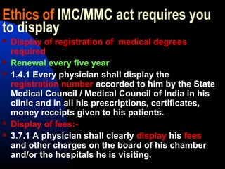 Ethics of IMC/MMC act requires you
to display
 Display of registration of medical degrees
required
 Renewal every five year
 1.4.1 Every physician shall display the
registration number accorded to him by the State
Medical Council / Medical Council of India in his
clinic and in all his prescriptions, certificates,
money receipts given to his patients.
 Display of fees:-
 3.7.1 A physician shall clearly display his fees
and other charges on the board of his chamber
and/or the hospitals he is visiting.
 