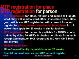 MTP registration for place
MTP registration for person
 MTP registration for place, fill form and submit to F south
ward, they will send to ward office, inspection done, state
govt. Will issue MTP registration with consent form and
register for place, person, anesthetist, blood bank for 12
weeks then apply for 20 weeks in similar fashion.
 MTP registration for person is available for MBBS who is
trained by doing 20 MTP’s & obtains certificate from such
recognized institute, MCI recognized MD Gyn-Ob & DGO
are exempt.
 Medico-legal risks:-
 Minor/ unwed/family dispute/divorce/+ 20 weeks
 Special consent form as per MTP act and register
04/23/18 DR. MAHESH BALDWA 3
 