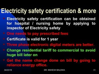 04/23/18 DR. MAHESH BALDWA 31
Electricity safety certification & more
 Electricity safety certification can be obtained
for hospital / nursing home by applying to
inspector of Electricity safety
 One needs to pay prescribed fees
 Certificate is valid for 1 year
 Three phase electronic digital meters are better.
 Change residential tariff to commercial to avoid
huge bill later on
 Get the name change done on bill by going to
reliance energy office.
 