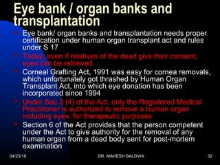 04/23/18 DR. MAHESH BALDWA 32
Eye bank / organ banks and
transplantation
 Eye bank/ organ banks and transplantation needs proper
certification under human organ transplant act and rules
under S 17
 Today, even if relatives of the dead give their consent,
eyes can be retrieved.
 Corneal Grafting Act, 1991 was easy for cornea removals,
which unfortunately got thrashed by Human Organ
Transplant Act, into which eye donation has been
incorporated since 1994
 Under Sec.3 (4) of the Act, only the Registered Medical
Practitioner is authorized to remove a human organ
including eyes, for therapeutic purposes
 Section 6 of the Act provides that the person competent
under the Act to give authority for the removal of any
human organ from a dead body sent for post-mortem
examination
 