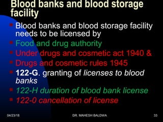 04/23/18 DR. MAHESH BALDWA 33
Blood banks and blood storage
facility
 Blood banks and blood storage facility
needs to be licensed by
 Food and drug authority
 Under drugs and cosmetic act 1940 &
 Drugs and cosmetic rules 1945
 122-G. granting of licenses to blood
banks
 122-H duration of blood bank license
 122-0 cancellation of license
 