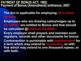 PAYMENT OF BONUS ACT, 1965,
Payment of Bonus (Amendment) ordinance, 2007
 The Act is applicable for employing 10 or more
persons.
 Employees who are drawing salary/wages up to
Rs.10000/- are entitled to Bonus and that should
be calculated @8.33% on Rs.3500/-.
 Every employer shall prepare and maintain such
registers, records and other documents for bonus
 Contravention is punishable with imprisonment for
a term which may extend to six months, or with
fine which may extend to one thousand rupees, or
with both.
 