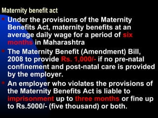 Maternity benefit act
 Under the provisions of the Maternity
Benefits Act, maternity benefits at an
average daily wage for a period of six
months in Maharashtra
 The Maternity Benefit (Amendment) Bill,
2008 to provide Rs. 1,000/- if no pre-natal
confinement and post-natal care is provided
by the employer.
 An employer who violates the provisions of
the Maternity Benefits Act is liable to
imprisonment up to three months or fine up
to Rs.5000/- (five thousand) or both.
 