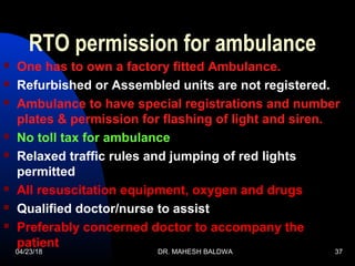 04/23/18 DR. MAHESH BALDWA 37
RTO permission for ambulance
 One has to own a factory fitted Ambulance.
 Refurbished or Assembled units are not registered.
 Ambulance to have special registrations and number
plates & permission for flashing of light and siren.
 No toll tax for ambulance
 Relaxed traffic rules and jumping of red lights
permitted
 All resuscitation equipment, oxygen and drugs
 Qualified doctor/nurse to assist
 Preferably concerned doctor to accompany the
patient
 