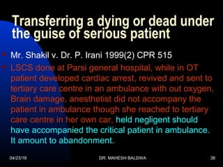 04/23/18 DR. MAHESH BALDWA 38
Transferring a dying or dead under
the guise of serious patient
 Mr. Shakil v. Dr. P. Irani 1999(2) CPR 515
 LSCS done at Parsi general hospital, while in OT
patient developed cardiac arrest, revived and sent to
tertiary care centre in an ambulance with out oxygen,
Brain damage, anesthetist did not accompany the
patient in ambulance though she reached to tertiary
care centre in her own car, held negligent should
have accompanied the critical patient in ambulance.
It amount to abandonment.
 