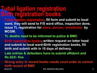 Tubal ligation registration
Birth registration books
 Tubal ligation registration, fill form and submit to local
ward, they will send to F/S ward office, inspection done,
issue TL registration for place, person, anesthetist by
MCGM.
 TL deaths need to be informed to police & BMC
 Birth registration books- written request on letter head
and submit to local ward-Birth registration books, fill
birth and submit with in 15 days of delivery.
 Late entries & defaulters have to submit affidavit and
Rs.523/- fine
 Wrong entry in record books needs court order to correct
birth record of BMC
04/23/18 DR. MAHESH BALDWA 4
 