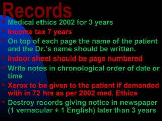 Records Medical ethics 2002 for 3 years
 Income tax 7 years
 On top of each page the name of the patient
and the Dr.’s name should be written.
 Indoor sheet should be page numbered
 Write notes in chronological order of date or
time
 Xerox to be given to the patient if demanded
with in 72 hrs as per 2002 med. Ethics
 Destroy records giving notice in newspaper
(1 vernacular + 1 English) later than 3 years
 