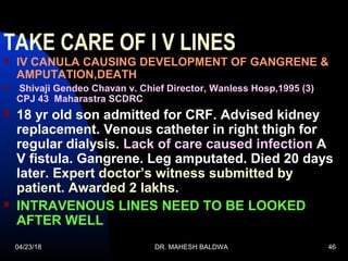 04/23/18 DR. MAHESH BALDWA 46
TAKE CARE OF I V LINES
 IV CANULA CAUSING DEVELOPMENT OF GANGRENE &
AMPUTATION,DEATH
 Shivaji Gendeo Chavan v. Chief Director, Wanless Hosp,1995 (3)
CPJ 43 Maharastra SCDRC
 18 yr old son admitted for CRF. Advised kidney
replacement. Venous catheter in right thigh for
regular dialysis. Lack of care caused infection A
V fistula. Gangrene. Leg amputated. Died 20 days
later. Expert doctor’s witness submitted by
patient. Awarded 2 lakhs.
 INTRAVENOUS LINES NEED TO BE LOOKED
AFTER WELL
 