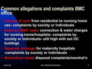 Common allegations and complaints BMC
office
 Change of user from residential to nursing home
use- complaints by society or individuals
 Separate BMC water connection & water charges
for nursing home/hospitals- complaints by
society or individuals- still high with out OC
buildngs
 Separate drainage for maternity hospitals
-complaints by society or individuals
 Biomedical waste disposal complaints/marshal’s
04/23/18 DR. MAHESH BALDWA 6
 