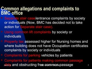 Common allegations and complaints to
BMC office
 Separate stair case/entrance complaints by society
or individuals (Now, BMC has decided not to take
action for Separate stair case).
 Using common lift complaints by society or
individuals
 Property tax assessed higher for Nursing homes and
where building does not have Occupation certificates
complaints by society or individuals
 Complaints for parking vehicles by patients
 Complaints for patients making common passage
dirty and obstructing free common passage04/23/18 DR. MAHESH BALDWA 7
 