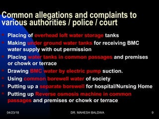 Common allegations and complaints to
various authorities / police / court
 Placing of overhead loft water storage tanks
 Making under ground water tanks for receiving BMC
water supply with out permission
 Placing water tanks in common passages and premises
or chowk or terrace
 Drawing BMC water by electric pump suction.
 Using common borewell water of society
 Putting up a separate borewell for hospital/Nursing Home
 Putting up Reverse osmosis machine in common
passages and premises or chowk or terrace
04/23/18 DR. MAHESH BALDWA 9
 