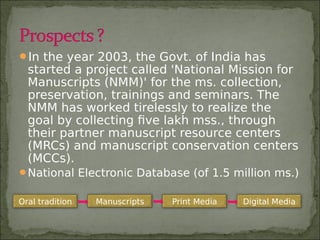 In the year 2003, the Govt. of India has
started a project called 'National Mission for
Manuscripts (NMM)' for the ms. collection,
preservation, trainings and seminars. The
NMM has worked tirelessly to realize the
goal by collecting five lakh mss., through
their partner manuscript resource centers
(MRCs) and manuscript conservation centers
(MCCs).
National Electronic Database (of 1.5 million ms.)
Oral tradition Manuscripts Print Media Digital Media
 