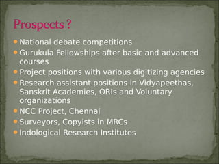 National debate competitions
Gurukula Fellowships after basic and advanced
courses
Project positions with various digitizing agencies
Research assistant positions in Vidyapeethas,
Sanskrit Academies, ORIs and Voluntary
organizations
NCC Project, Chennai
Surveyors, Copyists in MRCs
Indological Research Institutes
 