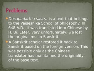 Dasapadartha sastra is a text that belongs
to the Vaiseshika School of philosophy. In
648 A.D., it was translated into Chinese by
H. Ui. Later, very unfortunately, we lost
the original ms. in Sanskrit.
A Sanskrit scholar restored it back to
Sanskrit based on the foreign version. This
was possible only as the Chinese
translator has maintained the originality
of the base text.
 