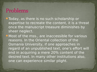 Today, as there is no such scholarship or
expertise to recreate the content, it is a threat
once the manuscript treasure diminishes by
sheer neglect.
Most of the mss., are inaccessible for various
reasons. In the Oriental collection of the
Osmania University, if one approaches in
regard of an unpublished text, one’s effort will
end in acquiring a mere 20% content of the
desired text. In many other institutions also,
one can experience similar plight.
 