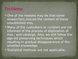 One of the reasons may be that some
researchers misuse the content of these
unpublished mss.
Many of the custodians or curators are not
informed of the process of digitization of
mss., and catalogs. Also, we still follow the
age old preserving techniques which
resulting in gradual disappearance of the
unveiled knowledge.
Statistical methods are not applicable.
 