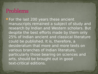 For the last 200 years these ancient
manuscripts remained a subject of study and
research by Indian and Western scholars. But
despite the best efforts made by them only
25% of Indian ancient and classical literature
could be published. It is, therefore, a
desideratum that more and more texts on
various branches of Indian literature,
particularly those bearing on sciences and
arts, should be brought out in good
text-critical editions.
 