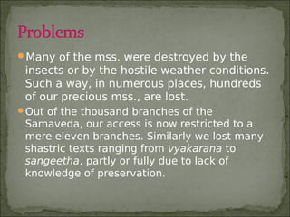 Many of the mss. were destroyed by the
insects or by the hostile weather conditions.
Such a way, in numerous places, hundreds
of our precious mss., are lost.
Out of the thousand branches of the
Samaveda, our access is now restricted to a
mere eleven branches. Similarly we lost many
shastric texts ranging from vyakarana to
sangeetha, partly or fully due to lack of
knowledge of preservation.
 