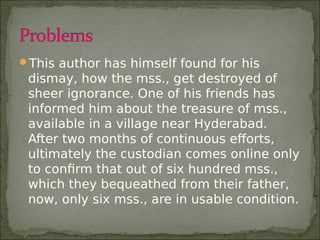 This author has himself found for his
dismay, how the mss., get destroyed of
sheer ignorance. One of his friends has
informed him about the treasure of mss.,
available in a village near Hyderabad.
After two months of continuous efforts,
ultimately the custodian comes online only
to confirm that out of six hundred mss.,
which they bequeathed from their father,
now, only six mss., are in usable condition.
 