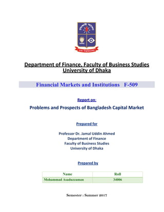 Department of Finance, Faculty of Business Studies
University of Dhaka
Financial Markets and Institutions F-509
Report on:
Problems and Prospects of Bangladesh Capital Market
Prepared for
Professor Dr. Jamal Uddin Ahmed
Department of Finance
Faculty of Business Studies
University of Dhaka
Prepared by
Semester : Summer 2017
Name Roll
Mohammad Asaduzzaman 34006
 