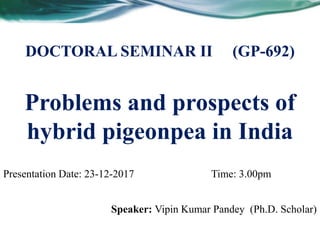Problems and prospects of
hybrid pigeonpea in India
Speaker: Vipin Kumar Pandey (Ph.D. Scholar)
DOCTORAL SEMINAR II (GP-692)
Presentation Date: 23-12-2017 Time: 3.00pm
 