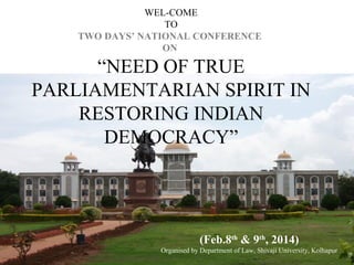 WEL-COME
TO
TWO DAYS’ NATIONAL CONFERENCE
ON

“NEED OF TRUE
PARLIAMENTARIAN SPIRIT IN
RESTORING INDIAN
DEMOCRACY”

(Feb.8th & 9th, 2014)
Organised by Department of Law, Shivaji University, Kolhapur

 