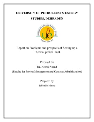 UNIVERSITY OF PETROLEUM & ENERGY
                STUDIES, DEHRADUN




   Report on Problems and prospects of Setting up a
                Thermal power Plant


                        Prepared for
                     Dr. Neeraj Anand
(Faculty for Project Management and Contract Administration)


                        Prepared by
                      Subhadip Manna
 