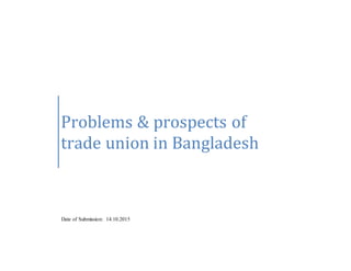 Problems & prospects of
trade union in Bangladesh
Date of Submission: 14.10.2015
 