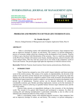 International Journal of Management (IJM), ISSN 0976 – 6502(Print), ISSN 0976 -
6510(Online), Volume 4, Issue 3, May- June (2013)
163
PROBLEMS AND PROSPECTUS OF WILD LIFE TOURISM IN GOA
Dr. Mundhe Shivaji D.
Director, Sinhgad Institute of Management and, Computer Application Narhe, Pine-41
ABSTRACT
India is a developing country with unlimited physical resources, large manpower base
and an impressive heritage of culture, art and history. The country is at present undergoing a
process of economic change which has a bearing on the development of our economy. Tourism
is likely to get a big boost with liberalization of the economy. Goa is a small tiny emerald land
on the West Coast of India with natural scenic beauty, abundant greenery, attractive beaches with
a rich cultural milieu. This tiny state has carved out its own niche in the competitive world of
Travel and Tourism. The present paper high lights the importance of wild life tourism in Goa.
Keywords: Wild Life Tourism, beach tourism, Green tourism, protected areas, Biodiversity.
I. INTRODUCTION
Today Tourism has emerged as one of the world’s largest industries and fastest growing
sector of the world economy. The vastness of its market, its unpredictability, the diversity of the
product itself, and above all the financial and sociological rewards to be gained, has made this
industry one of the most fiercely competitive markets in the world. Economic diversification and
technological improvement has created a conducive environment for tourism development in the
present age of globalization. Tourism activity can be directed effectively for achieving
considerable economic gain. Besides providing employment, tourism can be the instrument of
regional policy aimed at achieving an equitable balance between major industrial areas and the
rest of the country.
Tourism today presents an unparalleled challenge to the economics of the developing
world. The rewards to be gained, both financial and sociological is immense. Its effect on
creating jobs and reducing unemployment is particularly noteworthy as also its effect on the
industrial and commercial endeavor of the country as a whole.
India is a developing country with unlimited physical resources, large manpower base
and an impressive heritage of culture, art and history. The country is at present undergoing a
INTERNATIONAL JOURNAL OF MANAGEMENT (IJM)
ISSN 0976-6502 (Print)
ISSN 0976-6510 (Online)
Volume 4, Issue 3, (May - June 2013), pp. 163-169
© IAEME: www.iaeme.com/ijm.asp
Journal Impact Factor (2013): 6.9071 (Calculated by GISI)
www.jifactor.com
IJM
© I A E M E
 