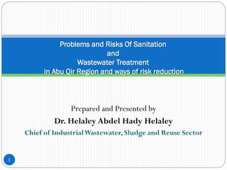 Prepared and Presented by
Dr. Helaley Abdel Hady Helaley
Chief of IndustrialWastewater, Sludge and Reuse Sector
1
Problems and Risks Of Sanitation
and
Wastewater Treatment
in Abu Qir Region and ways of risk reduction
 