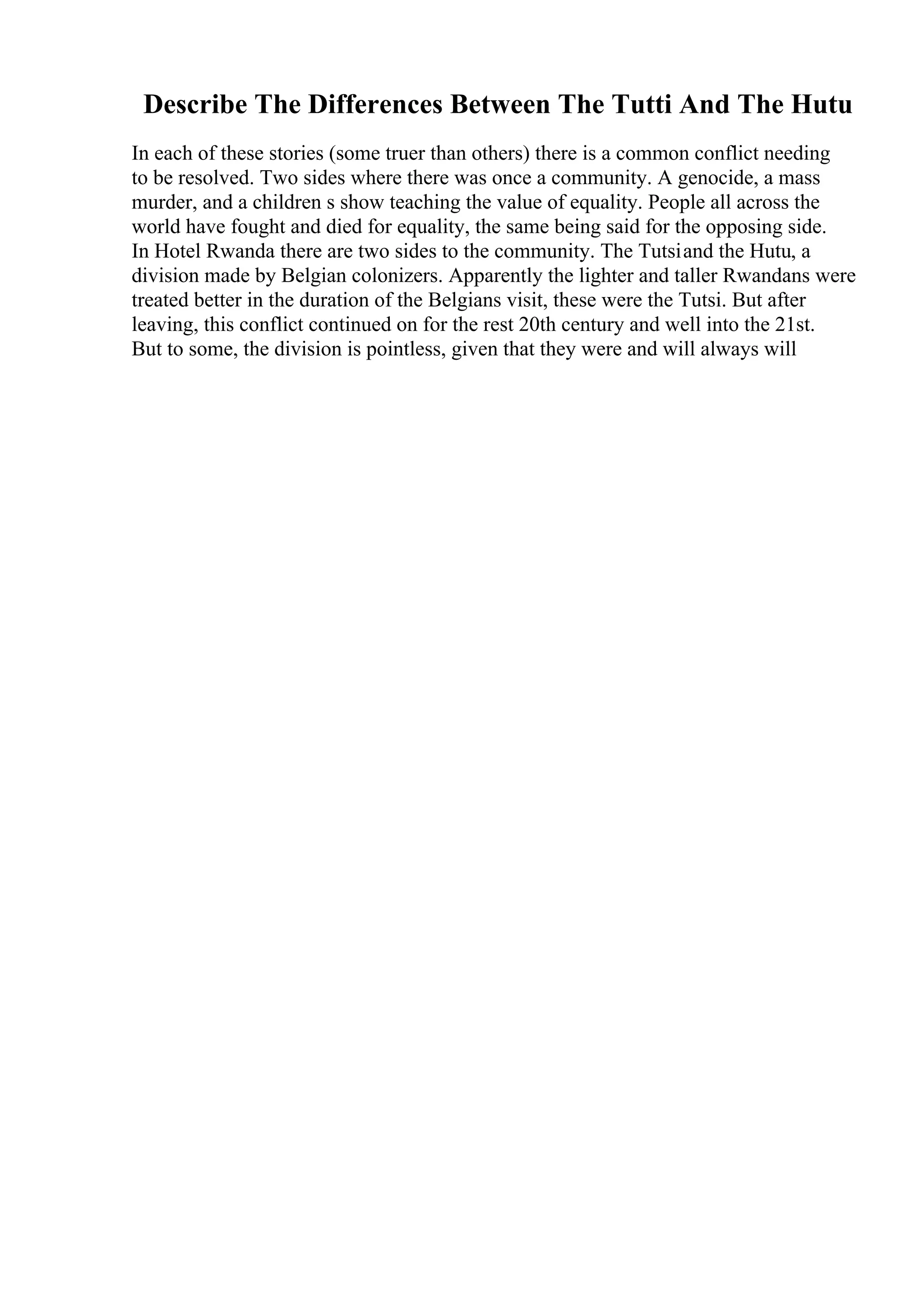Describe The Differences Between The Tutti And The Hutu
In each of these stories (some truer than others) there is a common conflict needing
to be resolved. Two sides where there was once a community. A genocide, a mass
murder, and a children s show teaching the value of equality. People all across the
world have fought and died for equality, the same being said for the opposing side.
In Hotel Rwanda there are two sides to the community. The Tutsiand the Hutu, a
division made by Belgian colonizers. Apparently the lighter and taller Rwandans were
treated better in the duration of the Belgians visit, these were the Tutsi. But after
leaving, this conflict continued on for the rest 20th century and well into the 21st.
But to some, the division is pointless, given that they were and will always will
 