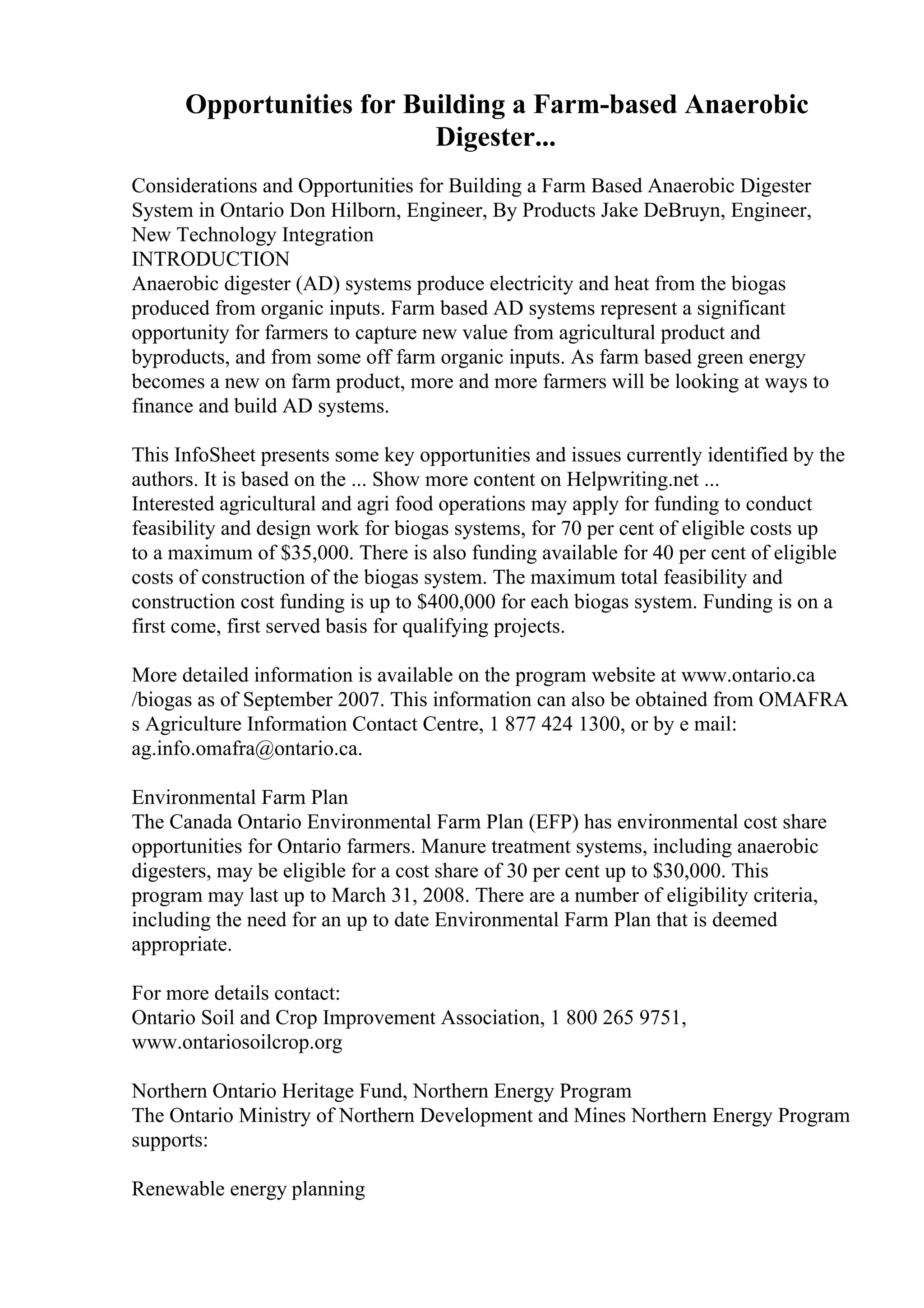 Opportunities for Building a Farm-based Anaerobic
Digester...
Considerations and Opportunities for Building a Farm Based Anaerobic Digester
System in Ontario Don Hilborn, Engineer, By Products Jake DeBruyn, Engineer,
New Technology Integration
INTRODUCTION
Anaerobic digester (AD) systems produce electricity and heat from the biogas
produced from organic inputs. Farm based AD systems represent a significant
opportunity for farmers to capture new value from agricultural product and
byproducts, and from some off farm organic inputs. As farm based green energy
becomes a new on farm product, more and more farmers will be looking at ways to
finance and build AD systems.
This InfoSheet presents some key opportunities and issues currently identified by the
authors. It is based on the ... Show more content on Helpwriting.net ...
Interested agricultural and agri food operations may apply for funding to conduct
feasibility and design work for biogas systems, for 70 per cent of eligible costs up
to a maximum of $35,000. There is also funding available for 40 per cent of eligible
costs of construction of the biogas system. The maximum total feasibility and
construction cost funding is up to $400,000 for each biogas system. Funding is on a
first come, first served basis for qualifying projects.
More detailed information is available on the program website at www.ontario.ca
/biogas as of September 2007. This information can also be obtained from OMAFRA
s Agriculture Information Contact Centre, 1 877 424 1300, or by e mail:
ag.info.omafra@ontario.ca.
Environmental Farm Plan
The Canada Ontario Environmental Farm Plan (EFP) has environmental cost share
opportunities for Ontario farmers. Manure treatment systems, including anaerobic
digesters, may be eligible for a cost share of 30 per cent up to $30,000. This
program may last up to March 31, 2008. There are a number of eligibility criteria,
including the need for an up to date Environmental Farm Plan that is deemed
appropriate.
For more details contact:
Ontario Soil and Crop Improvement Association, 1 800 265 9751,
www.ontariosoilcrop.org
Northern Ontario Heritage Fund, Northern Energy Program
The Ontario Ministry of Northern Development and Mines Northern Energy Program
supports:
Renewable energy planning
 