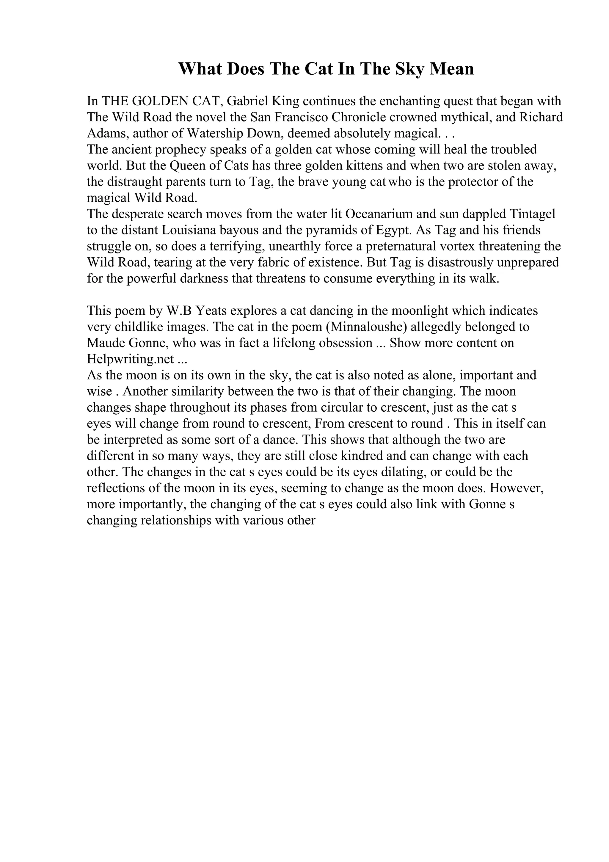 What Does The Cat In The Sky Mean
In THE GOLDEN CAT, Gabriel King continues the enchanting quest that began with
The Wild Road the novel the San Francisco Chronicle crowned mythical, and Richard
Adams, author of Watership Down, deemed absolutely magical. . .
The ancient prophecy speaks of a golden cat whose coming will heal the troubled
world. But the Queen of Cats has three golden kittens and when two are stolen away,
the distraught parents turn to Tag, the brave young catwho is the protector of the
magical Wild Road.
The desperate search moves from the water lit Oceanarium and sun dappled Tintagel
to the distant Louisiana bayous and the pyramids of Egypt. As Tag and his friends
struggle on, so does a terrifying, unearthly force a preternatural vortex threatening the
Wild Road, tearing at the very fabric of existence. But Tag is disastrously unprepared
for the powerful darkness that threatens to consume everything in its walk.
This poem by W.B Yeats explores a cat dancing in the moonlight which indicates
very childlike images. The cat in the poem (Minnaloushe) allegedly belonged to
Maude Gonne, who was in fact a lifelong obsession ... Show more content on
Helpwriting.net ...
As the moon is on its own in the sky, the cat is also noted as alone, important and
wise . Another similarity between the two is that of their changing. The moon
changes shape throughout its phases from circular to crescent, just as the cat s
eyes will change from round to crescent, From crescent to round . This in itself can
be interpreted as some sort of a dance. This shows that although the two are
different in so many ways, they are still close kindred and can change with each
other. The changes in the cat s eyes could be its eyes dilating, or could be the
reflections of the moon in its eyes, seeming to change as the moon does. However,
more importantly, the changing of the cat s eyes could also link with Gonne s
changing relationships with various other
 