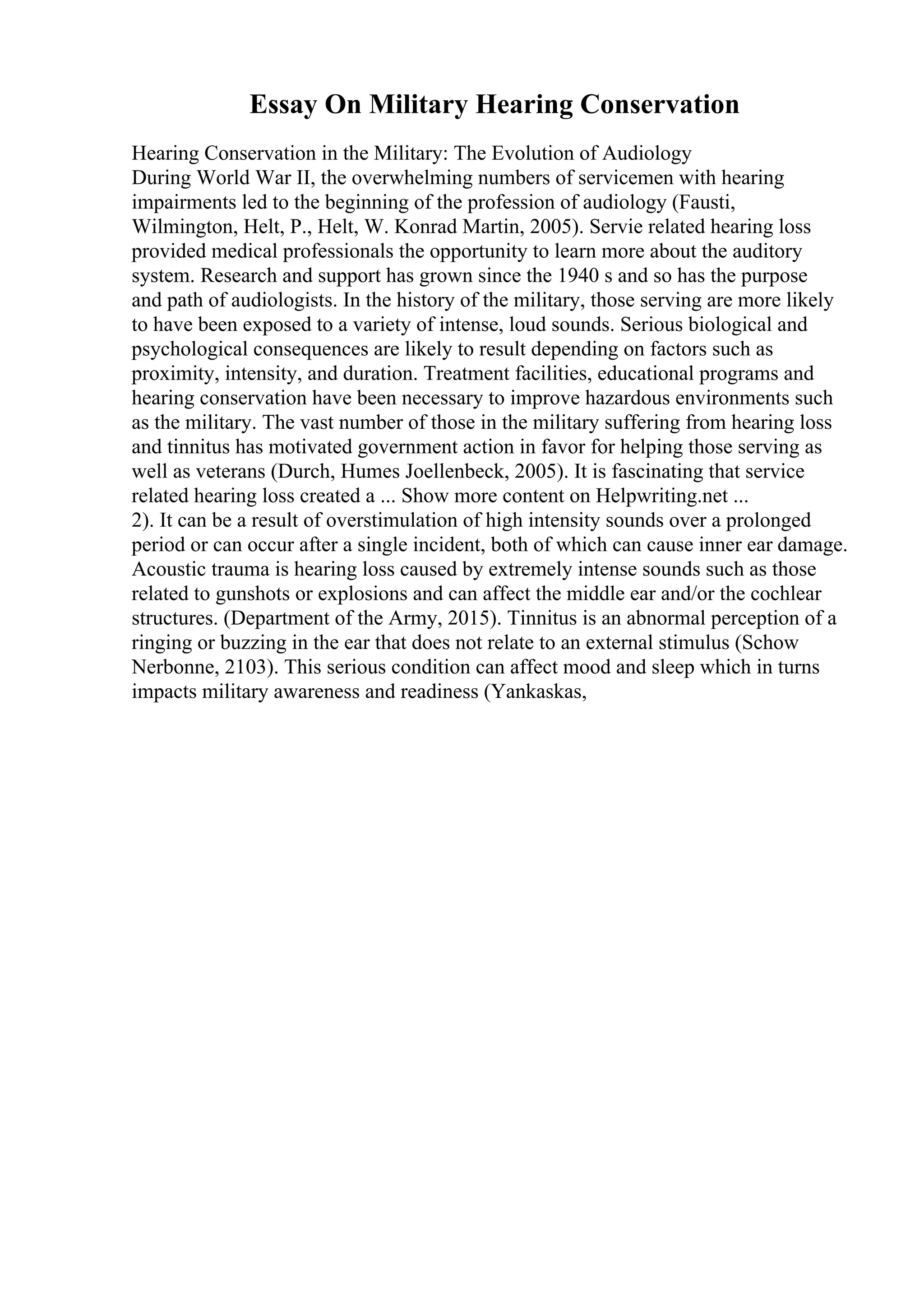 Essay On Military Hearing Conservation
Hearing Conservation in the Military: The Evolution of Audiology
During World War II, the overwhelming numbers of servicemen with hearing
impairments led to the beginning of the profession of audiology (Fausti,
Wilmington, Helt, P., Helt, W. Konrad Martin, 2005). Servie related hearing loss
provided medical professionals the opportunity to learn more about the auditory
system. Research and support has grown since the 1940 s and so has the purpose
and path of audiologists. In the history of the military, those serving are more likely
to have been exposed to a variety of intense, loud sounds. Serious biological and
psychological consequences are likely to result depending on factors such as
proximity, intensity, and duration. Treatment facilities, educational programs and
hearing conservation have been necessary to improve hazardous environments such
as the military. The vast number of those in the military suffering from hearing loss
and tinnitus has motivated government action in favor for helping those serving as
well as veterans (Durch, Humes Joellenbeck, 2005). It is fascinating that service
related hearing loss created a ... Show more content on Helpwriting.net ...
2). It can be a result of overstimulation of high intensity sounds over a prolonged
period or can occur after a single incident, both of which can cause inner ear damage.
Acoustic trauma is hearing loss caused by extremely intense sounds such as those
related to gunshots or explosions and can affect the middle ear and/or the cochlear
structures. (Department of the Army, 2015). Tinnitus is an abnormal perception of a
ringing or buzzing in the ear that does not relate to an external stimulus (Schow
Nerbonne, 2103). This serious condition can affect mood and sleep which in turns
impacts military awareness and readiness (Yankaskas,
 
