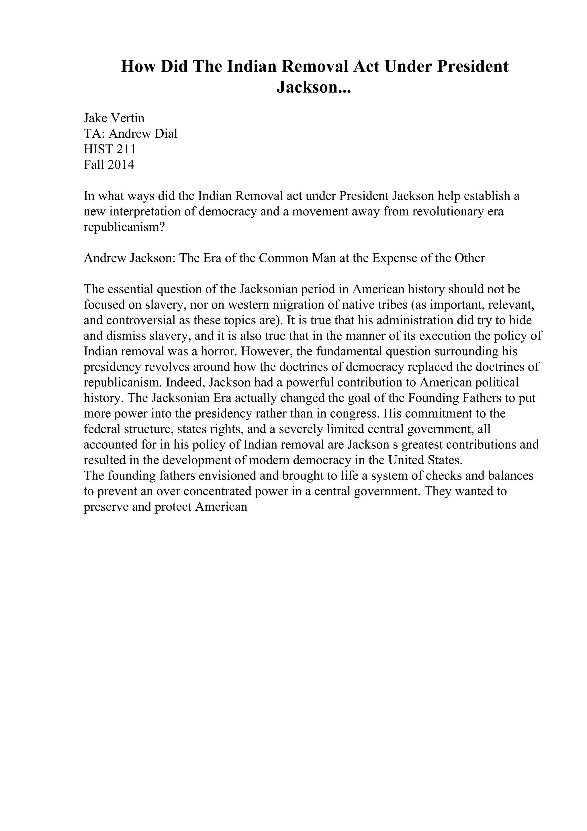 How Did The Indian Removal Act Under President
Jackson...
Jake Vertin
TA: Andrew Dial
HIST 211
Fall 2014
In what ways did the Indian Removal act under President Jackson help establish a
new interpretation of democracy and a movement away from revolutionary era
republicanism?
Andrew Jackson: The Era of the Common Man at the Expense of the Other
The essential question of the Jacksonian period in American history should not be
focused on slavery, nor on western migration of native tribes (as important, relevant,
and controversial as these topics are). It is true that his administration did try to hide
and dismiss slavery, and it is also true that in the manner of its execution the policy of
Indian removal was a horror. However, the fundamental question surrounding his
presidency revolves around how the doctrines of democracy replaced the doctrines of
republicanism. Indeed, Jackson had a powerful contribution to American political
history. The Jacksonian Era actually changed the goal of the Founding Fathers to put
more power into the presidency rather than in congress. His commitment to the
federal structure, states rights, and a severely limited central government, all
accounted for in his policy of Indian removal are Jackson s greatest contributions and
resulted in the development of modern democracy in the United States.
The founding fathers envisioned and brought to life a system of checks and balances
to prevent an over concentrated power in a central government. They wanted to
preserve and protect American
 