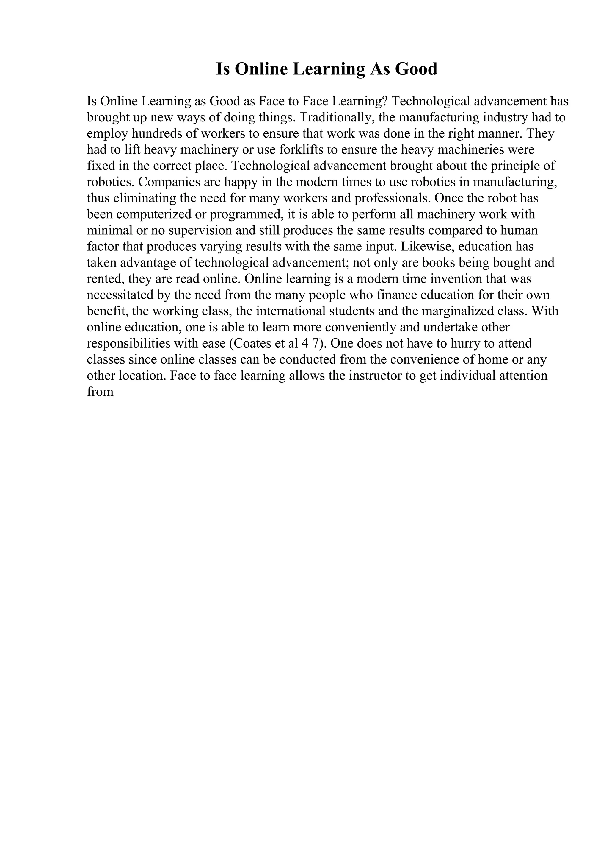 Is Online Learning As Good
Is Online Learning as Good as Face to Face Learning? Technological advancement has
brought up new ways of doing things. Traditionally, the manufacturing industry had to
employ hundreds of workers to ensure that work was done in the right manner. They
had to lift heavy machinery or use forklifts to ensure the heavy machineries were
fixed in the correct place. Technological advancement brought about the principle of
robotics. Companies are happy in the modern times to use robotics in manufacturing,
thus eliminating the need for many workers and professionals. Once the robot has
been computerized or programmed, it is able to perform all machinery work with
minimal or no supervision and still produces the same results compared to human
factor that produces varying results with the same input. Likewise, education has
taken advantage of technological advancement; not only are books being bought and
rented, they are read online. Online learning is a modern time invention that was
necessitated by the need from the many people who finance education for their own
benefit, the working class, the international students and the marginalized class. With
online education, one is able to learn more conveniently and undertake other
responsibilities with ease (Coates et al 4 7). One does not have to hurry to attend
classes since online classes can be conducted from the convenience of home or any
other location. Face to face learning allows the instructor to get individual attention
from
 