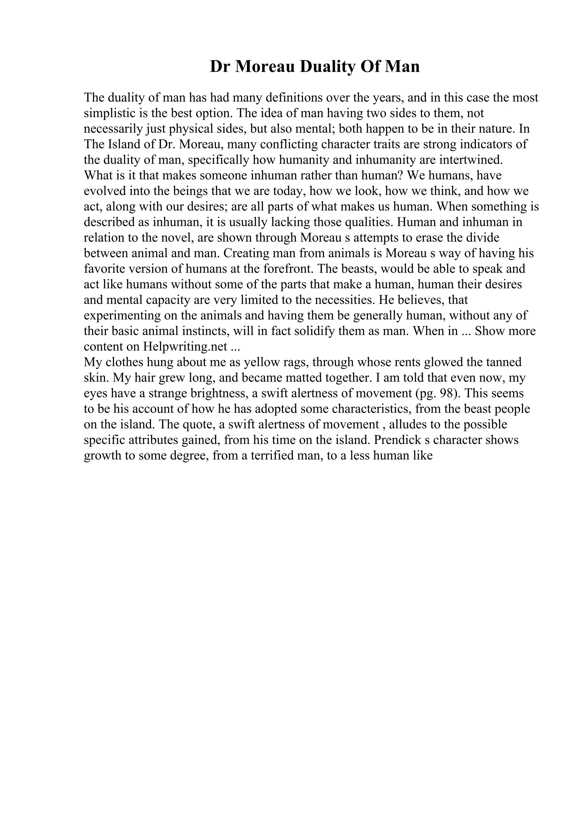 Dr Moreau Duality Of Man
The duality of man has had many definitions over the years, and in this case the most
simplistic is the best option. The idea of man having two sides to them, not
necessarily just physical sides, but also mental; both happen to be in their nature. In
The Island of Dr. Moreau, many conflicting character traits are strong indicators of
the duality of man, specifically how humanity and inhumanity are intertwined.
What is it that makes someone inhuman rather than human? We humans, have
evolved into the beings that we are today, how we look, how we think, and how we
act, along with our desires; are all parts of what makes us human. When something is
described as inhuman, it is usually lacking those qualities. Human and inhuman in
relation to the novel, are shown through Moreau s attempts to erase the divide
between animal and man. Creating man from animals is Moreau s way of having his
favorite version of humans at the forefront. The beasts, would be able to speak and
act like humans without some of the parts that make a human, human their desires
and mental capacity are very limited to the necessities. He believes, that
experimenting on the animals and having them be generally human, without any of
their basic animal instincts, will in fact solidify them as man. When in ... Show more
content on Helpwriting.net ...
My clothes hung about me as yellow rags, through whose rents glowed the tanned
skin. My hair grew long, and became matted together. I am told that even now, my
eyes have a strange brightness, a swift alertness of movement (pg. 98). This seems
to be his account of how he has adopted some characteristics, from the beast people
on the island. The quote, a swift alertness of movement , alludes to the possible
specific attributes gained, from his time on the island. Prendick s character shows
growth to some degree, from a terrified man, to a less human like
 