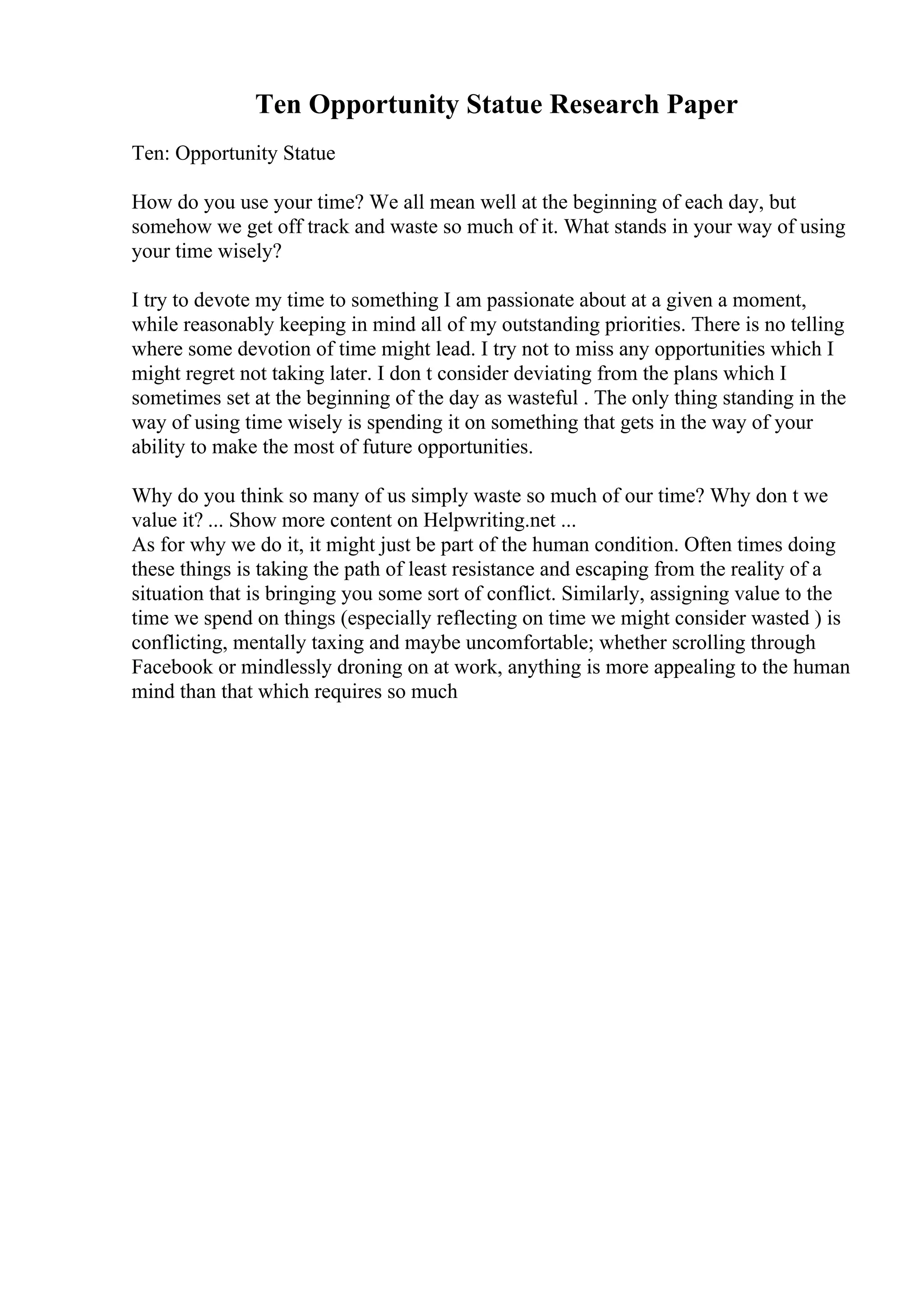 Ten Opportunity Statue Research Paper
Ten: Opportunity Statue
How do you use your time? We all mean well at the beginning of each day, but
somehow we get off track and waste so much of it. What stands in your way of using
your time wisely?
I try to devote my time to something I am passionate about at a given a moment,
while reasonably keeping in mind all of my outstanding priorities. There is no telling
where some devotion of time might lead. I try not to miss any opportunities which I
might regret not taking later. I don t consider deviating from the plans which I
sometimes set at the beginning of the day as wasteful . The only thing standing in the
way of using time wisely is spending it on something that gets in the way of your
ability to make the most of future opportunities.
Why do you think so many of us simply waste so much of our time? Why don t we
value it? ... Show more content on Helpwriting.net ...
As for why we do it, it might just be part of the human condition. Often times doing
these things is taking the path of least resistance and escaping from the reality of a
situation that is bringing you some sort of conflict. Similarly, assigning value to the
time we spend on things (especially reflecting on time we might consider wasted ) is
conflicting, mentally taxing and maybe uncomfortable; whether scrolling through
Facebook or mindlessly droning on at work, anything is more appealing to the human
mind than that which requires so much
 