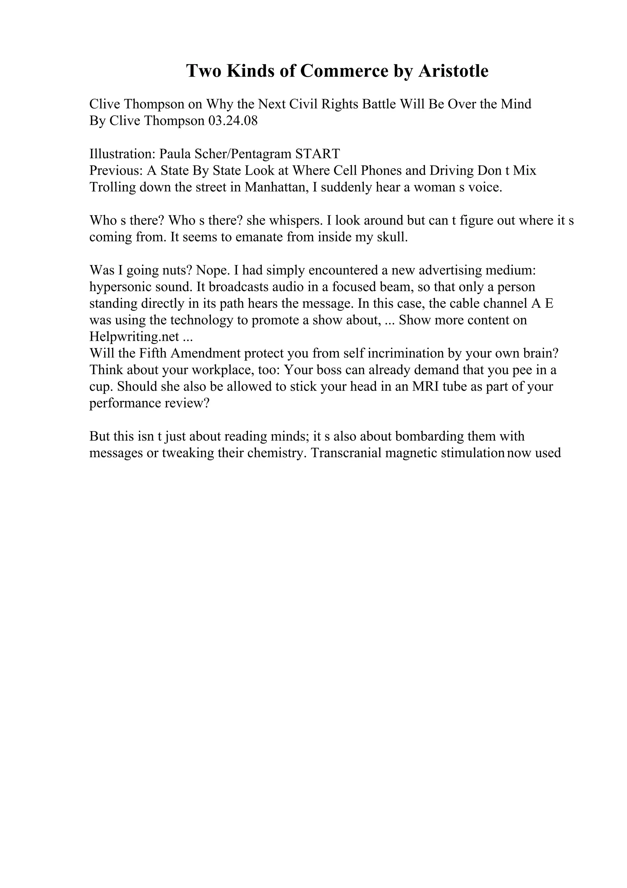 Two Kinds of Commerce by Aristotle
Clive Thompson on Why the Next Civil Rights Battle Will Be Over the Mind
By Clive Thompson 03.24.08
Illustration: Paula Scher/Pentagram START
Previous: A State By State Look at Where Cell Phones and Driving Don t Mix
Trolling down the street in Manhattan, I suddenly hear a woman s voice.
Who s there? Who s there? she whispers. I look around but can t figure out where it s
coming from. It seems to emanate from inside my skull.
Was I going nuts? Nope. I had simply encountered a new advertising medium:
hypersonic sound. It broadcasts audio in a focused beam, so that only a person
standing directly in its path hears the message. In this case, the cable channel A E
was using the technology to promote a show about, ... Show more content on
Helpwriting.net ...
Will the Fifth Amendment protect you from self incrimination by your own brain?
Think about your workplace, too: Your boss can already demand that you pee in a
cup. Should she also be allowed to stick your head in an MRI tube as part of your
performance review?
But this isn t just about reading minds; it s also about bombarding them with
messages or tweaking their chemistry. Transcranial magnetic stimulationnow used
 