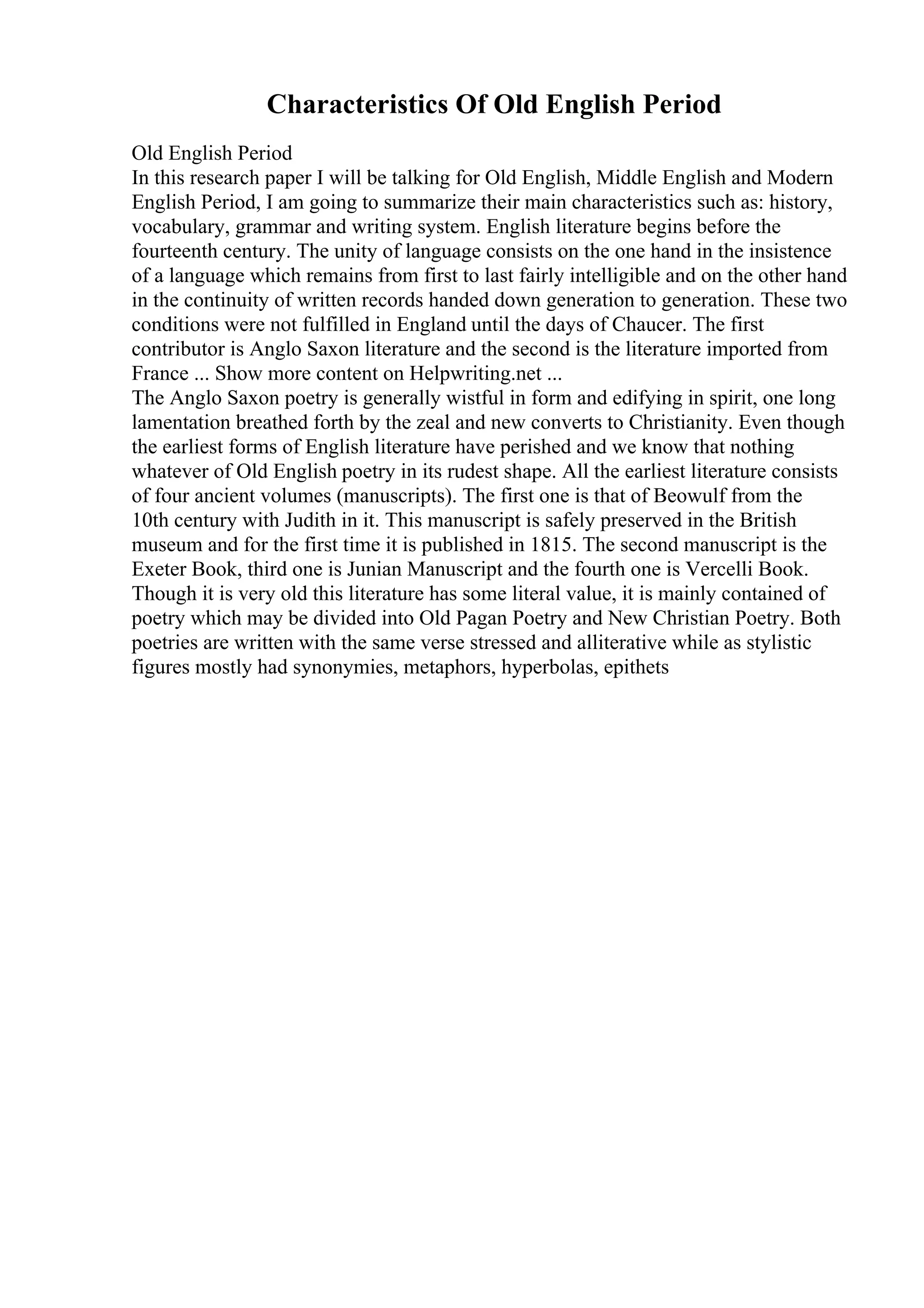 Characteristics Of Old English Period
Old English Period
In this research paper I will be talking for Old English, Middle English and Modern
English Period, I am going to summarize their main characteristics such as: history,
vocabulary, grammar and writing system. English literature begins before the
fourteenth century. The unity of language consists on the one hand in the insistence
of a language which remains from first to last fairly intelligible and on the other hand
in the continuity of written records handed down generation to generation. These two
conditions were not fulfilled in England until the days of Chaucer. The first
contributor is Anglo Saxon literature and the second is the literature imported from
France ... Show more content on Helpwriting.net ...
The Anglo Saxon poetry is generally wistful in form and edifying in spirit, one long
lamentation breathed forth by the zeal and new converts to Christianity. Even though
the earliest forms of English literature have perished and we know that nothing
whatever of Old English poetry in its rudest shape. All the earliest literature consists
of four ancient volumes (manuscripts). The first one is that of Beowulf from the
10th century with Judith in it. This manuscript is safely preserved in the British
museum and for the first time it is published in 1815. The second manuscript is the
Exeter Book, third one is Junian Manuscript and the fourth one is Vercelli Book.
Though it is very old this literature has some literal value, it is mainly contained of
poetry which may be divided into Old Pagan Poetry and New Christian Poetry. Both
poetries are written with the same verse stressed and alliterative while as stylistic
figures mostly had synonymies, metaphors, hyperbolas, epithets
 