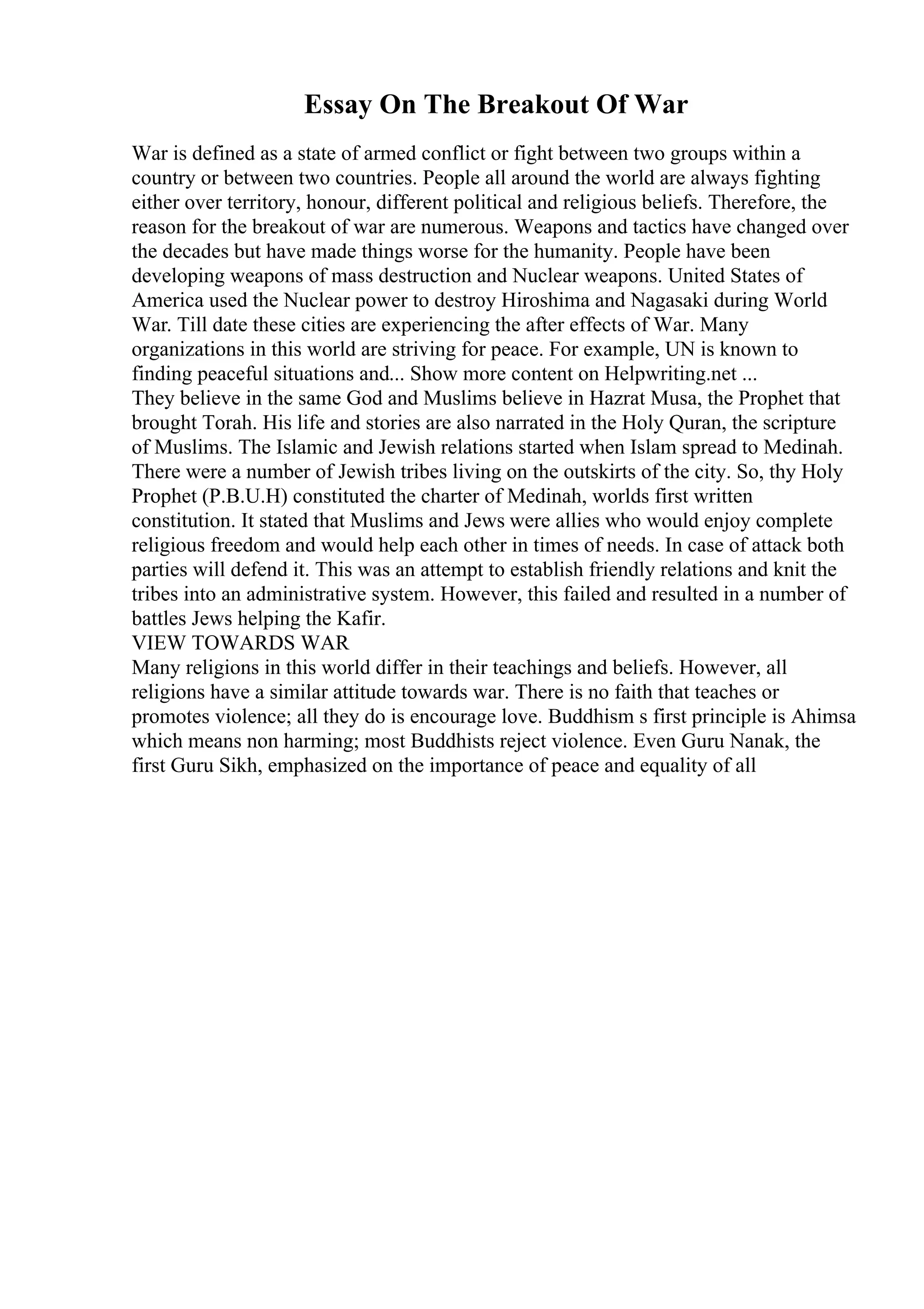 Essay On The Breakout Of War
War is defined as a state of armed conflict or fight between two groups within a
country or between two countries. People all around the world are always fighting
either over territory, honour, different political and religious beliefs. Therefore, the
reason for the breakout of war are numerous. Weapons and tactics have changed over
the decades but have made things worse for the humanity. People have been
developing weapons of mass destruction and Nuclear weapons. United States of
America used the Nuclear power to destroy Hiroshima and Nagasaki during World
War. Till date these cities are experiencing the after effects of War. Many
organizations in this world are striving for peace. For example, UN is known to
finding peaceful situations and... Show more content on Helpwriting.net ...
They believe in the same God and Muslims believe in Hazrat Musa, the Prophet that
brought Torah. His life and stories are also narrated in the Holy Quran, the scripture
of Muslims. The Islamic and Jewish relations started when Islam spread to Medinah.
There were a number of Jewish tribes living on the outskirts of the city. So, thy Holy
Prophet (P.B.U.H) constituted the charter of Medinah, worlds first written
constitution. It stated that Muslims and Jews were allies who would enjoy complete
religious freedom and would help each other in times of needs. In case of attack both
parties will defend it. This was an attempt to establish friendly relations and knit the
tribes into an administrative system. However, this failed and resulted in a number of
battles Jews helping the Kafir.
VIEW TOWARDS WAR
Many religions in this world differ in their teachings and beliefs. However, all
religions have a similar attitude towards war. There is no faith that teaches or
promotes violence; all they do is encourage love. Buddhism s first principle is Ahimsa
which means non harming; most Buddhists reject violence. Even Guru Nanak, the
first Guru Sikh, emphasized on the importance of peace and equality of all
 