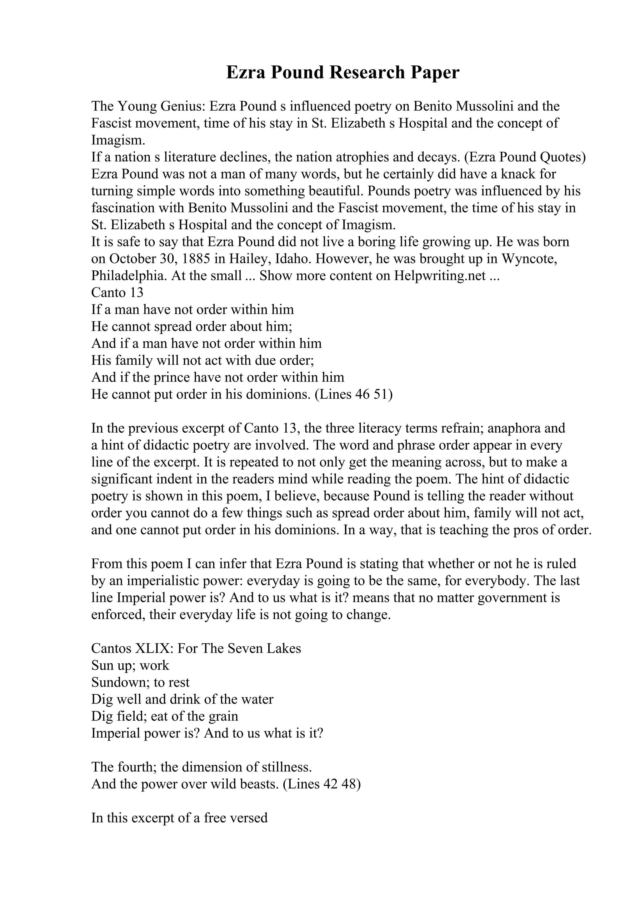 Ezra Pound Research Paper
The Young Genius: Ezra Pound s influenced poetry on Benito Mussolini and the
Fascist movement, time of his stay in St. Elizabeth s Hospital and the concept of
Imagism.
If a nation s literature declines, the nation atrophies and decays. (Ezra Pound Quotes)
Ezra Pound was not a man of many words, but he certainly did have a knack for
turning simple words into something beautiful. Pounds poetry was influenced by his
fascination with Benito Mussolini and the Fascist movement, the time of his stay in
St. Elizabeth s Hospital and the concept of Imagism.
It is safe to say that Ezra Pound did not live a boring life growing up. He was born
on October 30, 1885 in Hailey, Idaho. However, he was brought up in Wyncote,
Philadelphia. At the small ... Show more content on Helpwriting.net ...
Canto 13
If a man have not order within him
He cannot spread order about him;
And if a man have not order within him
His family will not act with due order;
And if the prince have not order within him
He cannot put order in his dominions. (Lines 46 51)
In the previous excerpt of Canto 13, the three literacy terms refrain; anaphora and
a hint of didactic poetry are involved. The word and phrase order appear in every
line of the excerpt. It is repeated to not only get the meaning across, but to make a
significant indent in the readers mind while reading the poem. The hint of didactic
poetry is shown in this poem, I believe, because Pound is telling the reader without
order you cannot do a few things such as spread order about him, family will not act,
and one cannot put order in his dominions. In a way, that is teaching the pros of order.
From this poem I can infer that Ezra Pound is stating that whether or not he is ruled
by an imperialistic power: everyday is going to be the same, for everybody. The last
line Imperial power is? And to us what is it? means that no matter government is
enforced, their everyday life is not going to change.
Cantos XLIX: For The Seven Lakes
Sun up; work
Sundown; to rest
Dig well and drink of the water
Dig field; eat of the grain
Imperial power is? And to us what is it?
The fourth; the dimension of stillness.
And the power over wild beasts. (Lines 42 48)
In this excerpt of a free versed
 