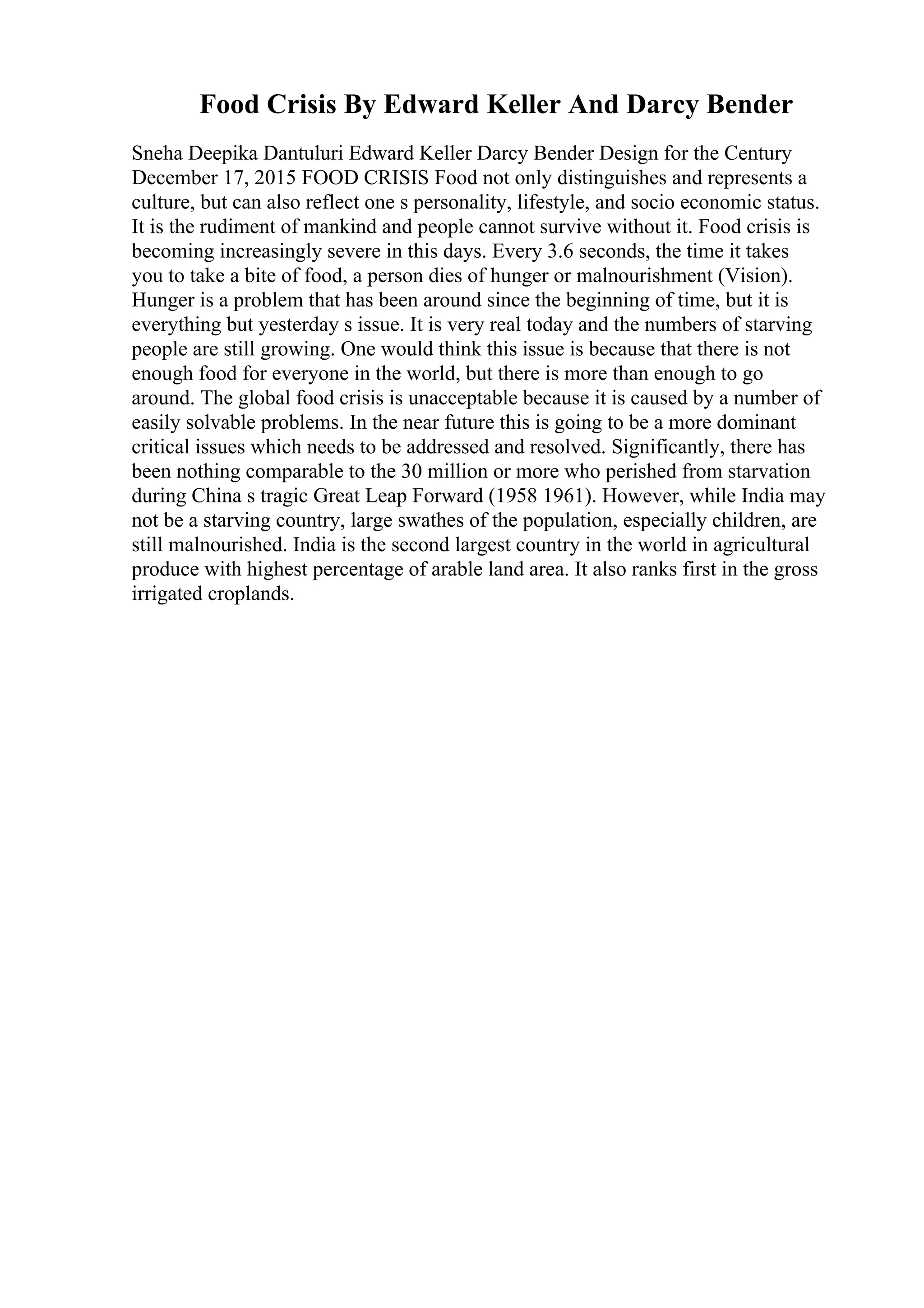 Food Crisis By Edward Keller And Darcy Bender
Sneha Deepika Dantuluri Edward Keller Darcy Bender Design for the Century
December 17, 2015 FOOD CRISIS Food not only distinguishes and represents a
culture, but can also reflect one s personality, lifestyle, and socio economic status.
It is the rudiment of mankind and people cannot survive without it. Food crisis is
becoming increasingly severe in this days. Every 3.6 seconds, the time it takes
you to take a bite of food, a person dies of hunger or malnourishment (Vision).
Hunger is a problem that has been around since the beginning of time, but it is
everything but yesterday s issue. It is very real today and the numbers of starving
people are still growing. One would think this issue is because that there is not
enough food for everyone in the world, but there is more than enough to go
around. The global food crisis is unacceptable because it is caused by a number of
easily solvable problems. In the near future this is going to be a more dominant
critical issues which needs to be addressed and resolved. Significantly, there has
been nothing comparable to the 30 million or more who perished from starvation
during China s tragic Great Leap Forward (1958 1961). However, while India may
not be a starving country, large swathes of the population, especially children, are
still malnourished. India is the second largest country in the world in agricultural
produce with highest percentage of arable land area. It also ranks first in the gross
irrigated croplands.
 