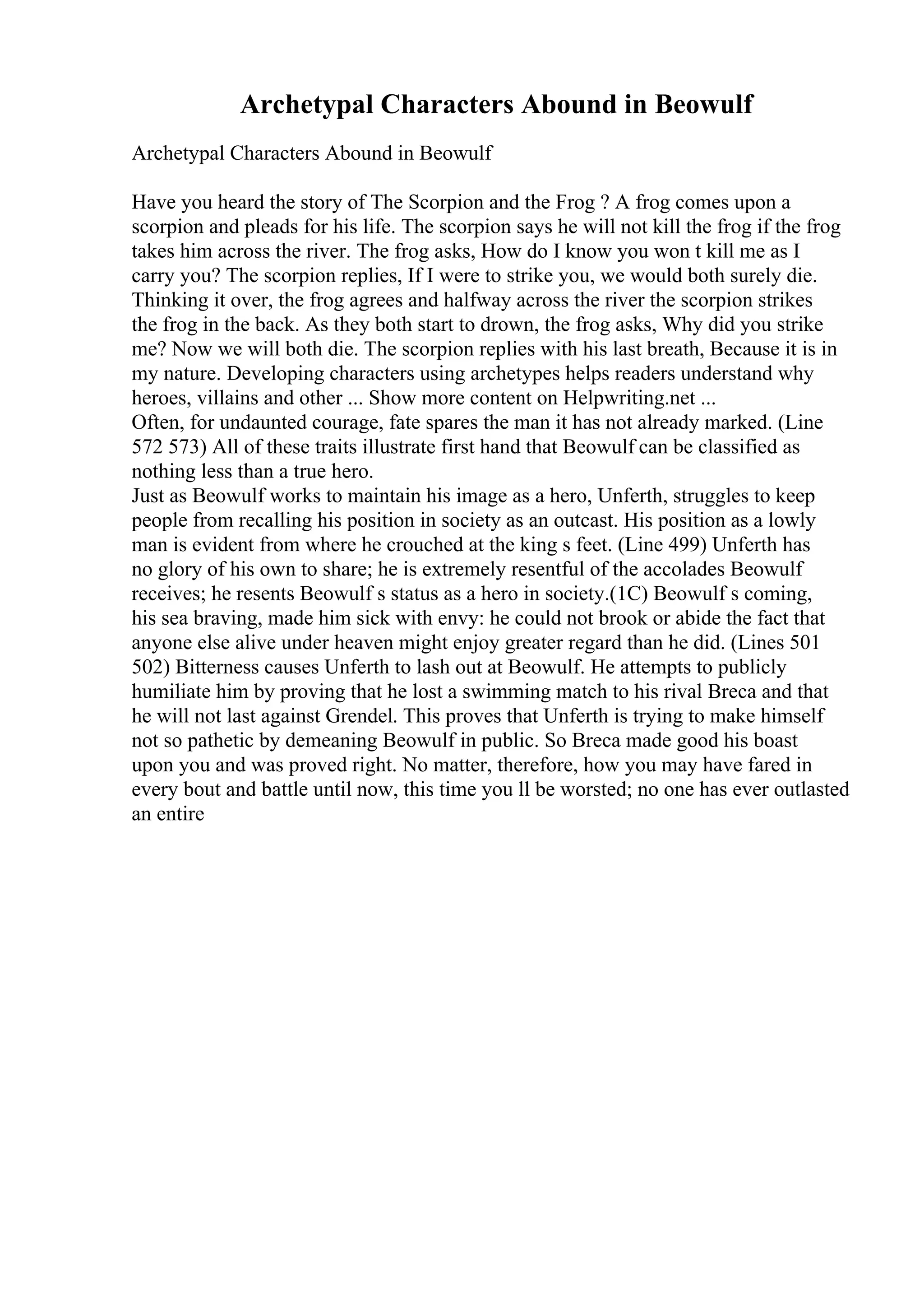 Archetypal Characters Abound in Beowulf
Archetypal Characters Abound in Beowulf
Have you heard the story of The Scorpion and the Frog ? A frog comes upon a
scorpion and pleads for his life. The scorpion says he will not kill the frog if the frog
takes him across the river. The frog asks, How do I know you won t kill me as I
carry you? The scorpion replies, If I were to strike you, we would both surely die.
Thinking it over, the frog agrees and halfway across the river the scorpion strikes
the frog in the back. As they both start to drown, the frog asks, Why did you strike
me? Now we will both die. The scorpion replies with his last breath, Because it is in
my nature. Developing characters using archetypes helps readers understand why
heroes, villains and other ... Show more content on Helpwriting.net ...
Often, for undaunted courage, fate spares the man it has not already marked. (Line
572 573) All of these traits illustrate first hand that Beowulf can be classified as
nothing less than a true hero.
Just as Beowulf works to maintain his image as a hero, Unferth, struggles to keep
people from recalling his position in society as an outcast. His position as a lowly
man is evident from where he crouched at the king s feet. (Line 499) Unferth has
no glory of his own to share; he is extremely resentful of the accolades Beowulf
receives; he resents Beowulf s status as a hero in society.(1C) Beowulf s coming,
his sea braving, made him sick with envy: he could not brook or abide the fact that
anyone else alive under heaven might enjoy greater regard than he did. (Lines 501
502) Bitterness causes Unferth to lash out at Beowulf. He attempts to publicly
humiliate him by proving that he lost a swimming match to his rival Breca and that
he will not last against Grendel. This proves that Unferth is trying to make himself
not so pathetic by demeaning Beowulf in public. So Breca made good his boast
upon you and was proved right. No matter, therefore, how you may have fared in
every bout and battle until now, this time you ll be worsted; no one has ever outlasted
an entire
 