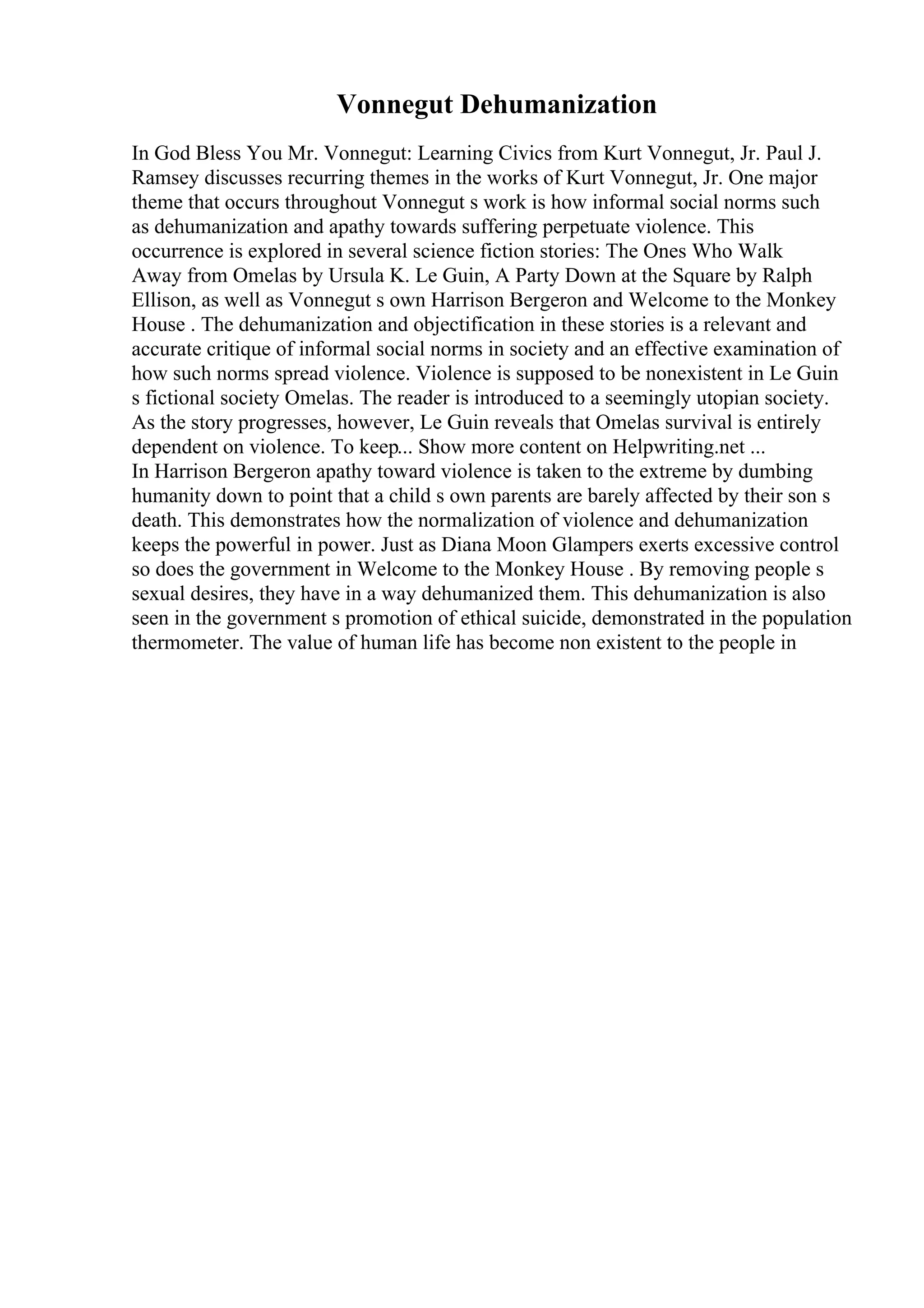 Vonnegut Dehumanization
In God Bless You Mr. Vonnegut: Learning Civics from Kurt Vonnegut, Jr. Paul J.
Ramsey discusses recurring themes in the works of Kurt Vonnegut, Jr. One major
theme that occurs throughout Vonnegut s work is how informal social norms such
as dehumanization and apathy towards suffering perpetuate violence. This
occurrence is explored in several science fiction stories: The Ones Who Walk
Away from Omelas by Ursula K. Le Guin, A Party Down at the Square by Ralph
Ellison, as well as Vonnegut s own Harrison Bergeron and Welcome to the Monkey
House . The dehumanization and objectification in these stories is a relevant and
accurate critique of informal social norms in society and an effective examination of
how such norms spread violence. Violence is supposed to be nonexistent in Le Guin
s fictional society Omelas. The reader is introduced to a seemingly utopian society.
As the story progresses, however, Le Guin reveals that Omelas survival is entirely
dependent on violence. To keep... Show more content on Helpwriting.net ...
In Harrison Bergeron apathy toward violence is taken to the extreme by dumbing
humanity down to point that a child s own parents are barely affected by their son s
death. This demonstrates how the normalization of violence and dehumanization
keeps the powerful in power. Just as Diana Moon Glampers exerts excessive control
so does the government in Welcome to the Monkey House . By removing people s
sexual desires, they have in a way dehumanized them. This dehumanization is also
seen in the government s promotion of ethical suicide, demonstrated in the population
thermometer. The value of human life has become non existent to the people in
 