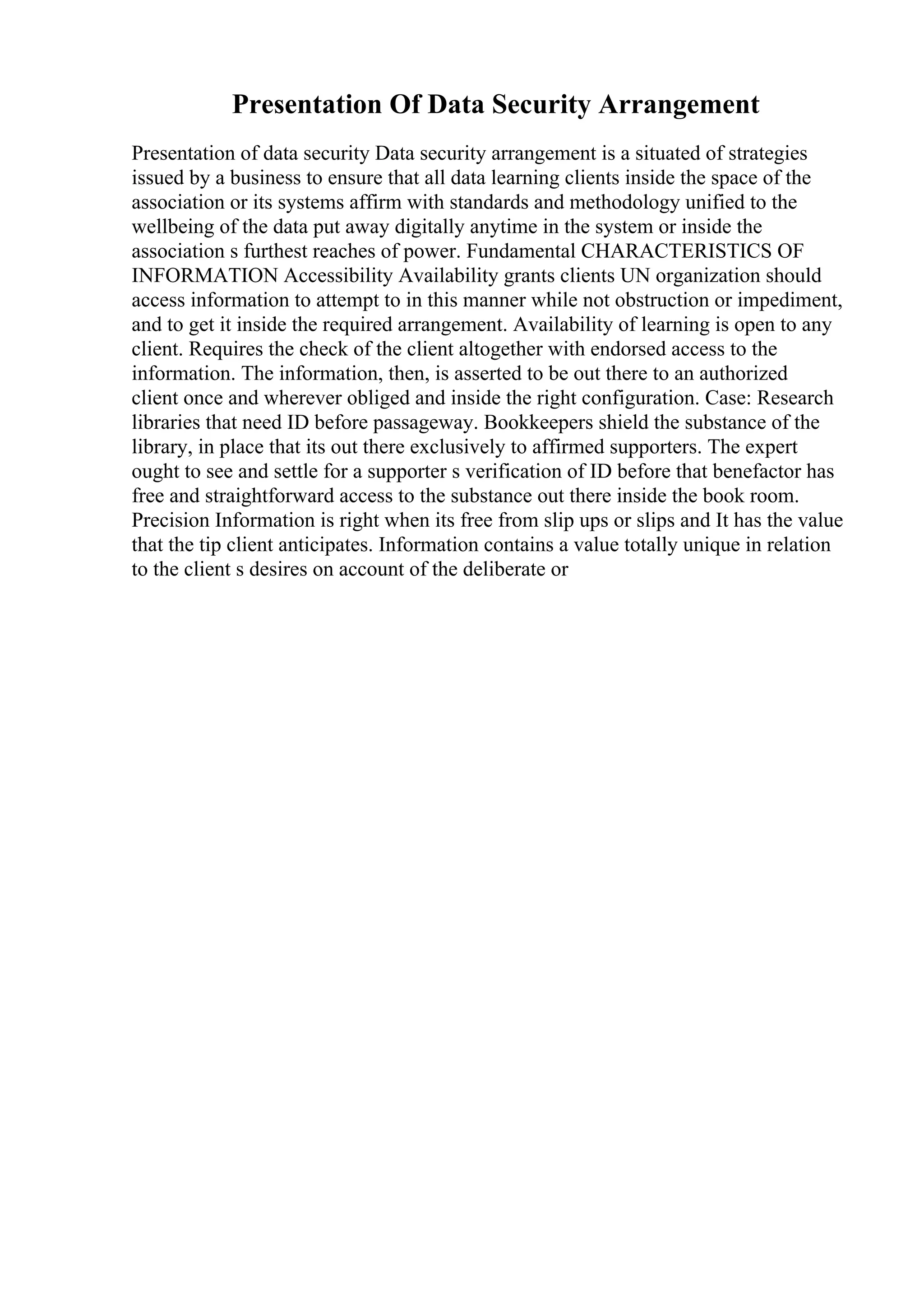 Presentation Of Data Security Arrangement
Presentation of data security Data security arrangement is a situated of strategies
issued by a business to ensure that all data learning clients inside the space of the
association or its systems affirm with standards and methodology unified to the
wellbeing of the data put away digitally anytime in the system or inside the
association s furthest reaches of power. Fundamental CHARACTERISTICS OF
INFORMATION Accessibility Availability grants clients UN organization should
access information to attempt to in this manner while not obstruction or impediment,
and to get it inside the required arrangement. Availability of learning is open to any
client. Requires the check of the client altogether with endorsed access to the
information. The information, then, is asserted to be out there to an authorized
client once and wherever obliged and inside the right configuration. Case: Research
libraries that need ID before passageway. Bookkeepers shield the substance of the
library, in place that its out there exclusively to affirmed supporters. The expert
ought to see and settle for a supporter s verification of ID before that benefactor has
free and straightforward access to the substance out there inside the book room.
Precision Information is right when its free from slip ups or slips and It has the value
that the tip client anticipates. Information contains a value totally unique in relation
to the client s desires on account of the deliberate or
 