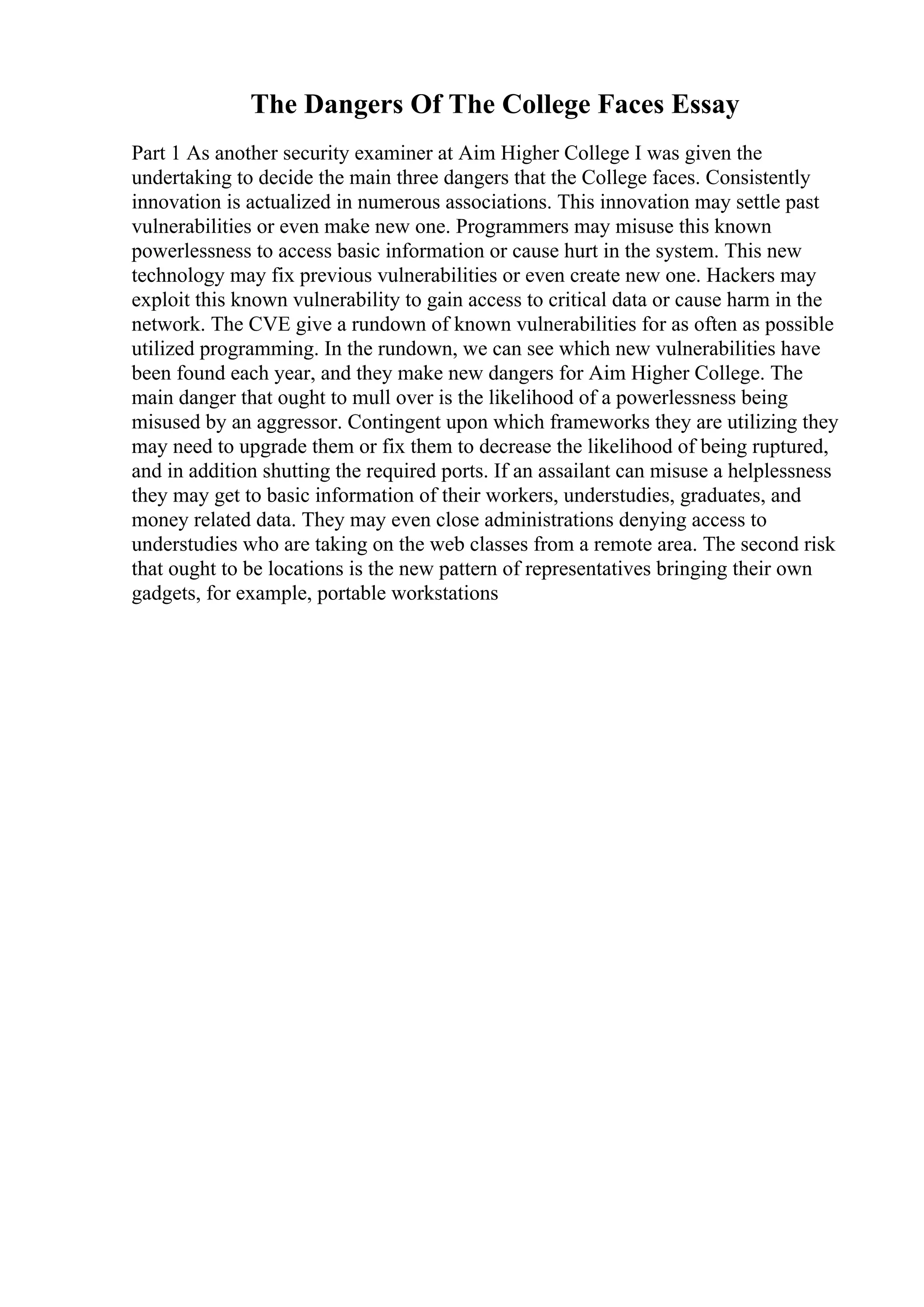 The Dangers Of The College Faces Essay
Part 1 As another security examiner at Aim Higher College I was given the
undertaking to decide the main three dangers that the College faces. Consistently
innovation is actualized in numerous associations. This innovation may settle past
vulnerabilities or even make new one. Programmers may misuse this known
powerlessness to access basic information or cause hurt in the system. This new
technology may fix previous vulnerabilities or even create new one. Hackers may
exploit this known vulnerability to gain access to critical data or cause harm in the
network. The CVE give a rundown of known vulnerabilities for as often as possible
utilized programming. In the rundown, we can see which new vulnerabilities have
been found each year, and they make new dangers for Aim Higher College. The
main danger that ought to mull over is the likelihood of a powerlessness being
misused by an aggressor. Contingent upon which frameworks they are utilizing they
may need to upgrade them or fix them to decrease the likelihood of being ruptured,
and in addition shutting the required ports. If an assailant can misuse a helplessness
they may get to basic information of their workers, understudies, graduates, and
money related data. They may even close administrations denying access to
understudies who are taking on the web classes from a remote area. The second risk
that ought to be locations is the new pattern of representatives bringing their own
gadgets, for example, portable workstations
 